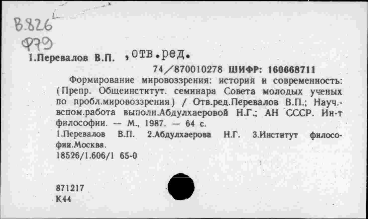 ﻿ми"
1.Перевалов В.П. ,ОТВ.рбД.
74/870010278 ШИФР: 160688711
Формирование мировоззрения: история и современность: (Препр. Общеинститут. семинара Совета молодых ученых по пробл.мировоззрения) / Отв.ред.Перевалов В.П.; Науч.-вспом.работа выполн.Абдулхаеровой Н.Г.; АН СССР. Ин-т философии. — М„ 1987. — 64 с.
1.Перевалов В.П. 2.Абдулхаерова Н.Г. З.Институт философии.Москва.
18526/1.606/1 65-0
871217 К 44